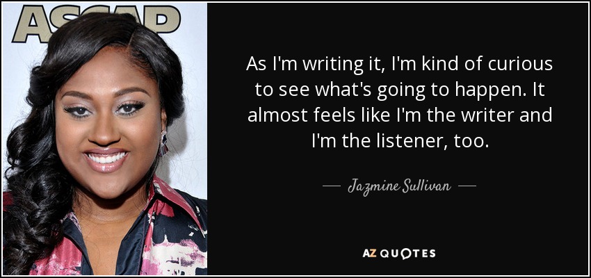 As I'm writing it, I'm kind of curious to see what's going to happen. It almost feels like I'm the writer and I'm the listener, too. - Jazmine Sullivan