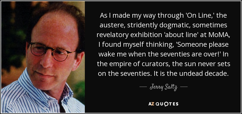 As I made my way through 'On Line,' the austere, stridently dogmatic, sometimes revelatory exhibition 'about line' at MoMA, I found myself thinking, 'Someone please wake me when the seventies are over!' In the empire of curators, the sun never sets on the seventies. It is the undead decade. - Jerry Saltz
