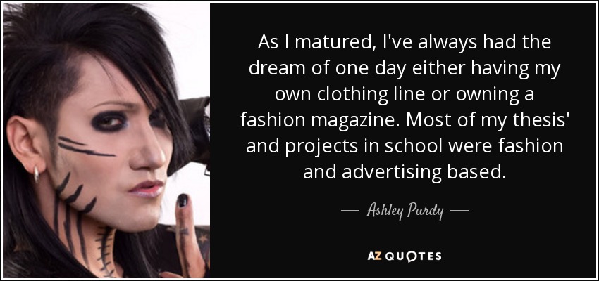 As I matured, I've always had the dream of one day either having my own clothing line or owning a fashion magazine. Most of my thesis' and projects in school were fashion and advertising based. - Ashley Purdy