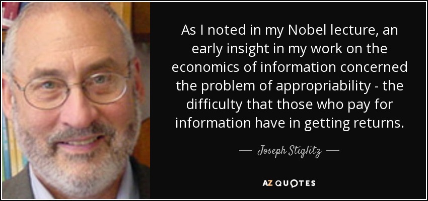 As I noted in my Nobel lecture, an early insight in my work on the economics of information concerned the problem of appropriability - the difficulty that those who pay for information have in getting returns. - Joseph Stiglitz