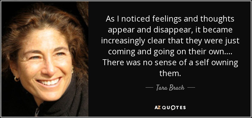 As I noticed feelings and thoughts appear and disappear, it became increasingly clear that they were just coming and going on their own. . . . There was no sense of a self owning them. - Tara Brach