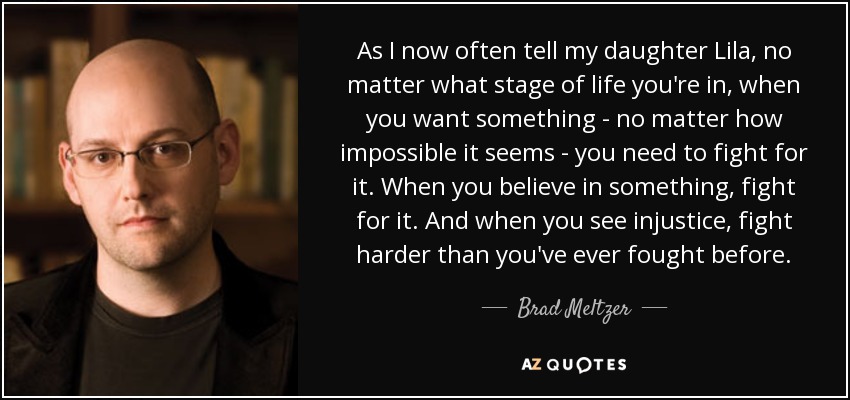 As I now often tell my daughter Lila, no matter what stage of life you're in, when you want something - no matter how impossible it seems - you need to fight for it. When you believe in something, fight for it. And when you see injustice, fight harder than you've ever fought before. - Brad Meltzer