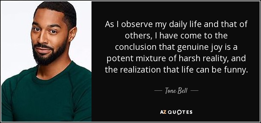 As I observe my daily life and that of others, I have come to the conclusion that genuine joy is a potent mixture of harsh reality, and the realization that life can be funny. - Tone Bell