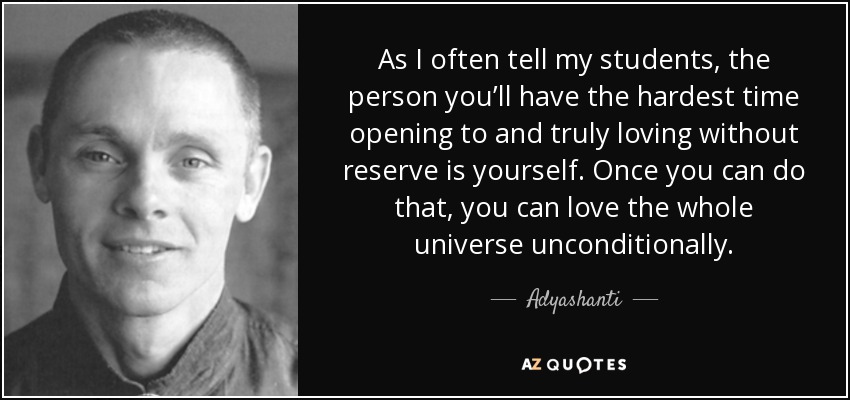 As I often tell my students, the person you’ll have the hardest time opening to and truly loving without reserve is yourself. Once you can do that, you can love the whole universe unconditionally. - Adyashanti