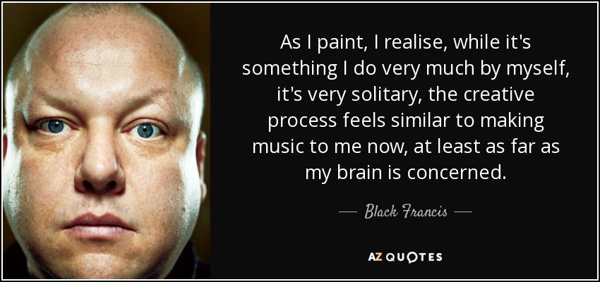 As I paint, I realise, while it's something I do very much by myself, it's very solitary, the creative process feels similar to making music to me now, at least as far as my brain is concerned. - Black Francis