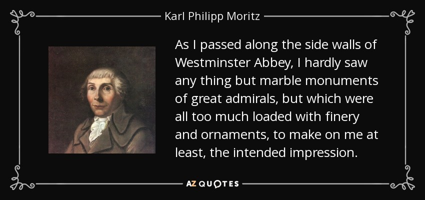 As I passed along the side walls of Westminster Abbey, I hardly saw any thing but marble monuments of great admirals, but which were all too much loaded with finery and ornaments, to make on me at least, the intended impression. - Karl Philipp Moritz