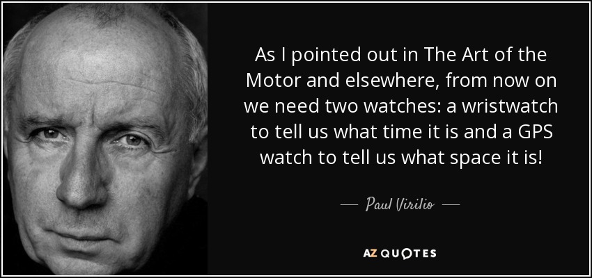 As I pointed out in The Art of the Motor and elsewhere, from now on we need two watches: a wristwatch to tell us what time it is and a GPS watch to tell us what space it is! - Paul Virilio