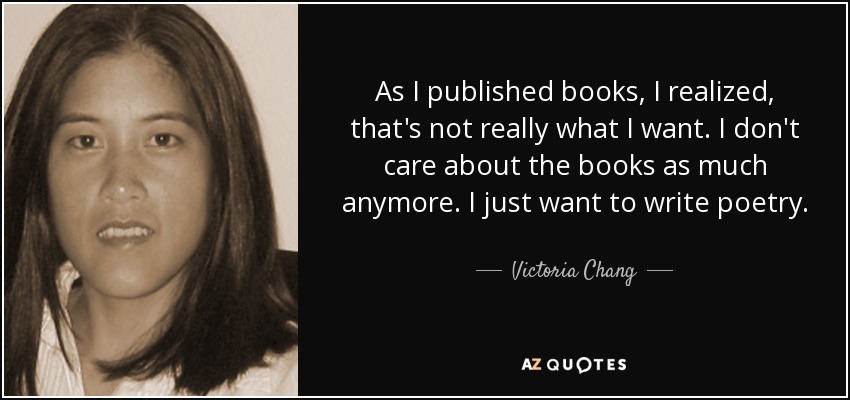 As I published books, I realized, that's not really what I want. I don't care about the books as much anymore. I just want to write poetry. - Victoria Chang