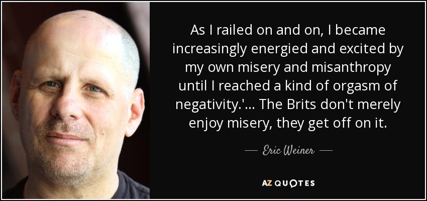 As I railed on and on, I became increasingly energied and excited by my own misery and misanthropy until I reached a kind of orgasm of negativity.'... The Brits don't merely enjoy misery, they get off on it. - Eric Weiner