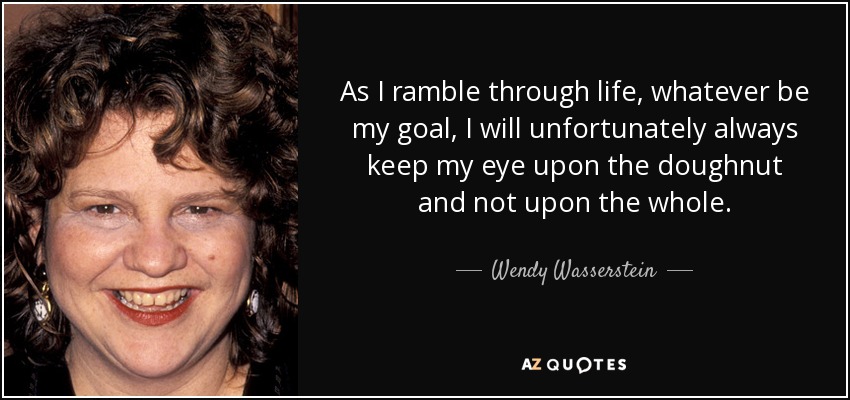 As I ramble through life, whatever be my goal, I will unfortunately always keep my eye upon the doughnut and not upon the whole. - Wendy Wasserstein