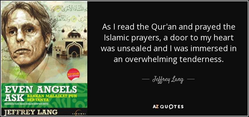 As I read the Qur'an and prayed the Islamic prayers, a door to my heart was unsealed and I was immersed in an overwhelming tenderness. - Jeffrey Lang