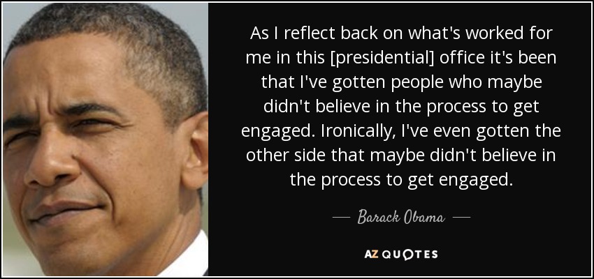 As I reflect back on what's worked for me in this [presidential] office it's been that I've gotten people who maybe didn't believe in the process to get engaged. Ironically, I've even gotten the other side that maybe didn't believe in the process to get engaged. - Barack Obama