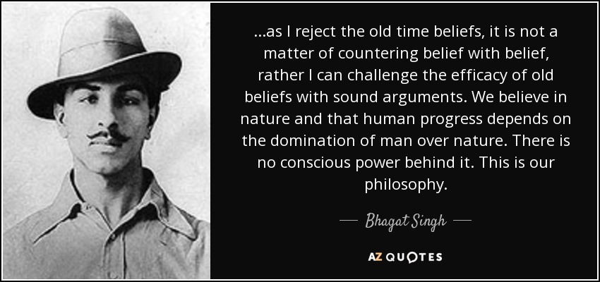 ...as I reject the old time beliefs, it is not a matter of countering belief with belief, rather I can challenge the efficacy of old beliefs with sound arguments. We believe in nature and that human progress depends on the domination of man over nature. There is no conscious power behind it. This is our philosophy. - Bhagat Singh