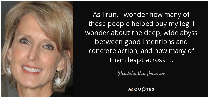 As I run, I wonder how many of these people helped buy my leg. I wonder about the deep, wide abyss between good intentions and concrete action, and how many of them leapt across it. - Wendelin Van Draanen
