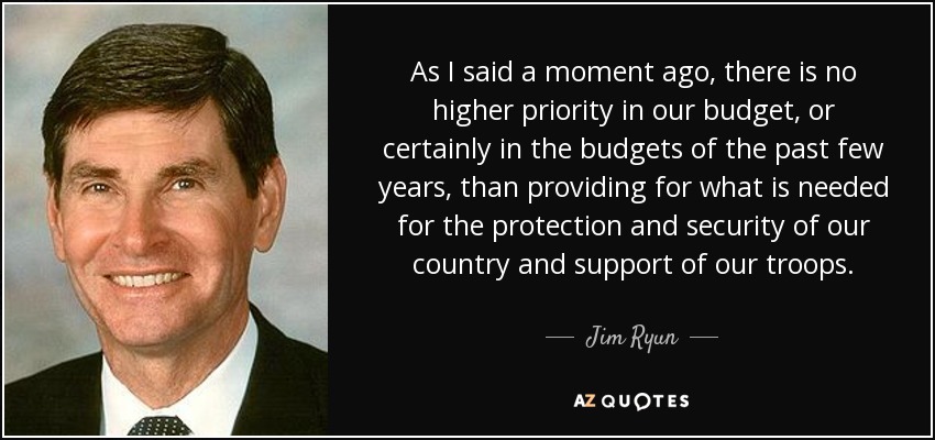 As I said a moment ago, there is no higher priority in our budget, or certainly in the budgets of the past few years, than providing for what is needed for the protection and security of our country and support of our troops. - Jim Ryun