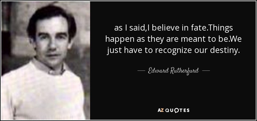 as I said,I believe in fate.Things happen as they are meant to be.We just have to recognize our destiny. - Edward Rutherfurd