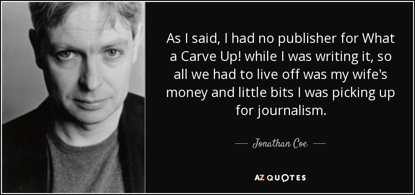 As I said, I had no publisher for What a Carve Up! while I was writing it, so all we had to live off was my wife's money and little bits I was picking up for journalism. - Jonathan Coe