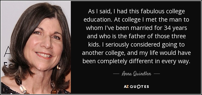 As I said, I had this fabulous college education. At college I met the man to whom I've been married for 34 years and who is the father of those three kids. I seriously considered going to another college, and my life would have been completely different in every way. - Anna Quindlen