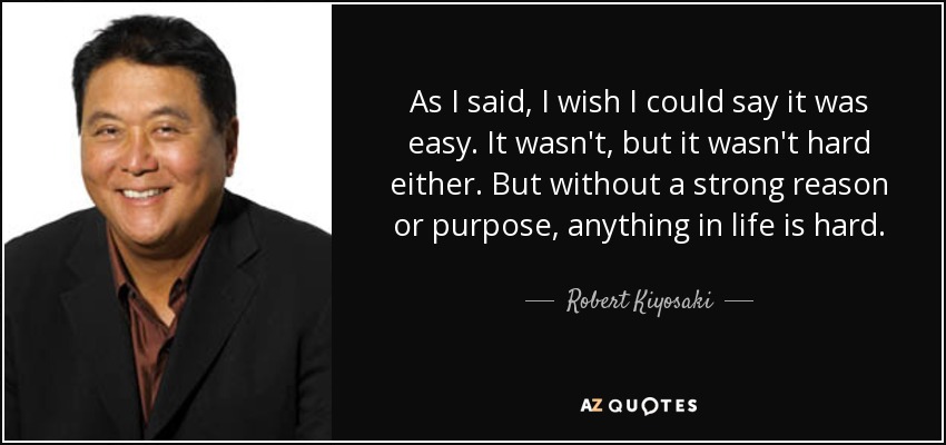 As I said, I wish I could say it was easy. It wasn't, but it wasn't hard either. But without a strong reason or purpose, anything in life is hard. - Robert Kiyosaki