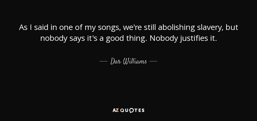 As I said in one of my songs, we're still abolishing slavery, but nobody says it's a good thing. Nobody justifies it. - Dar Williams