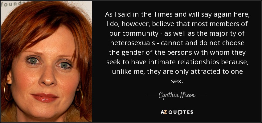 As I said in the Times and will say again here, I do, however, believe that most members of our community - as well as the majority of heterosexuals - cannot and do not choose the gender of the persons with whom they seek to have intimate relationships because, unlike me, they are only attracted to one sex. - Cynthia Nixon