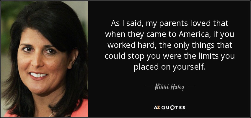 As I said, my parents loved that when they came to America, if you worked hard, the only things that could stop you were the limits you placed on yourself. - Nikki Haley