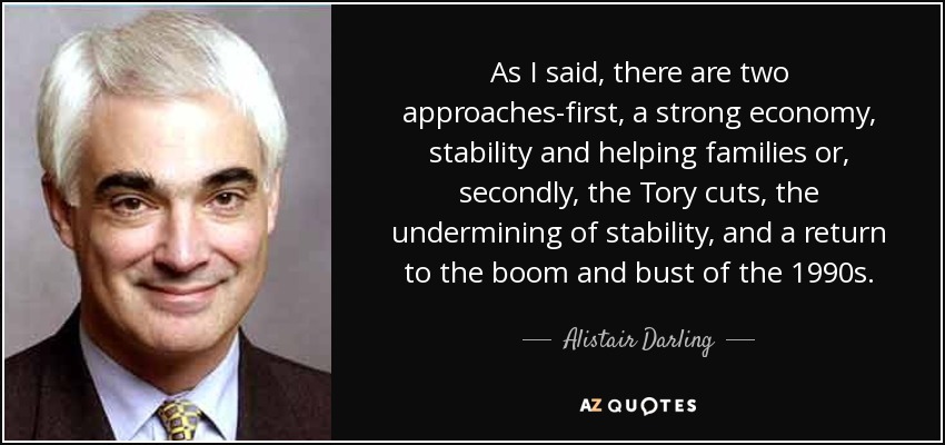 As I said, there are two approaches-first, a strong economy, stability and helping families or, secondly, the Tory cuts, the undermining of stability, and a return to the boom and bust of the 1990s. - Alistair Darling