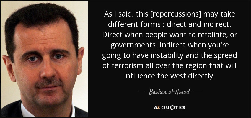 As I said, this [repercussions] may take different forms : direct and indirect. Direct when people want to retaliate, or governments. Indirect when you're going to have instability and the spread of terrorism all over the region that will influence the west directly. - Bashar al-Assad