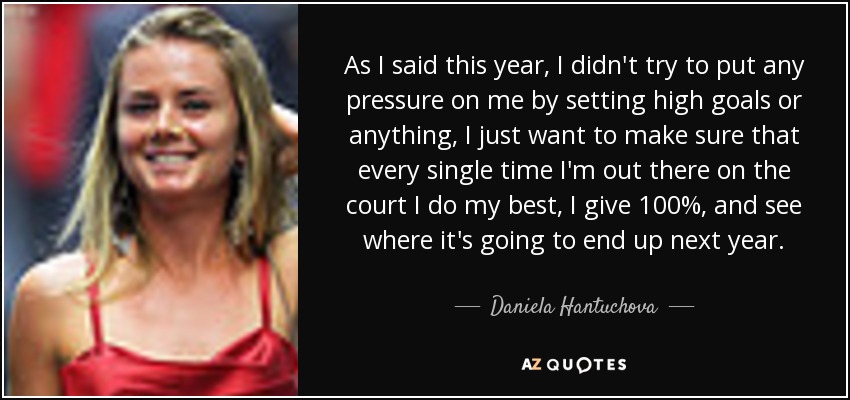 As I said this year, I didn't try to put any pressure on me by setting high goals or anything, I just want to make sure that every single time I'm out there on the court I do my best, I give 100%, and see where it's going to end up next year. - Daniela Hantuchova