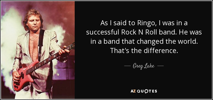 As I said to Ringo, I was in a successful Rock N Roll band. He was in a band that changed the world. That's the difference. - Greg Lake