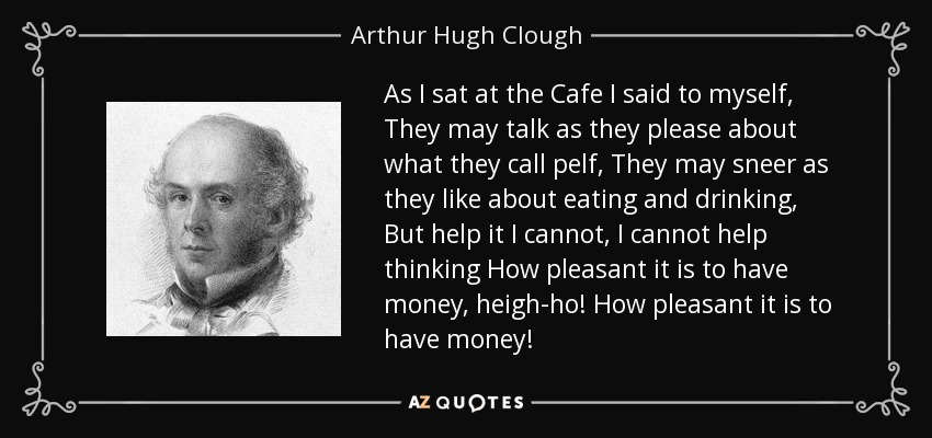 As I sat at the Cafe I said to myself, They may talk as they please about what they call pelf, They may sneer as they like about eating and drinking, But help it I cannot, I cannot help thinking How pleasant it is to have money, heigh-ho! How pleasant it is to have money! - Arthur Hugh Clough