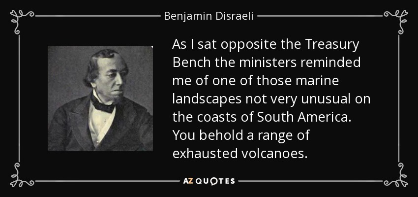 As I sat opposite the Treasury Bench the ministers reminded me of one of those marine landscapes not very unusual on the coasts of South America. You behold a range of exhausted volcanoes. - Benjamin Disraeli