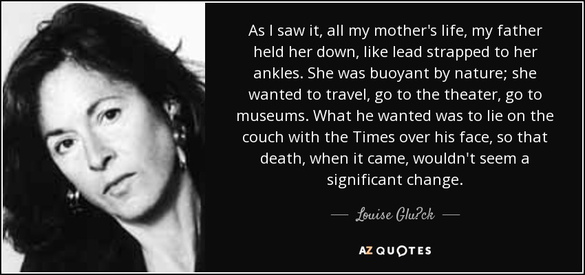 As I saw it, all my mother's life, my father held her down, like lead strapped to her ankles. She was buoyant by nature; she wanted to travel, go to the theater, go to museums. What he wanted was to lie on the couch with the Times over his face, so that death, when it came, wouldn't seem a significant change. - Louise Glück