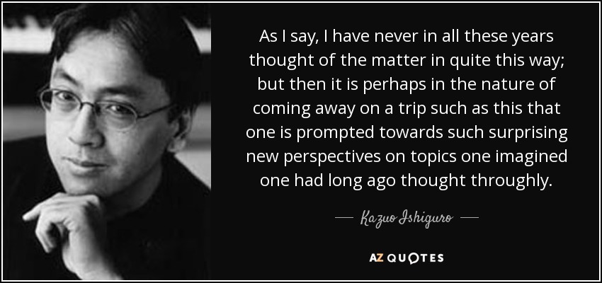 As I say, I have never in all these years thought of the matter in quite this way; but then it is perhaps in the nature of coming away on a trip such as this that one is prompted towards such surprising new perspectives on topics one imagined one had long ago thought throughly. - Kazuo Ishiguro