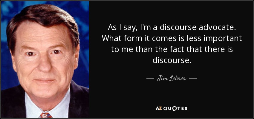 As I say, I'm a discourse advocate. What form it comes is less important to me than the fact that there is discourse. - Jim Lehrer
