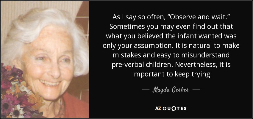 As I say so often, “Observe and wait.” Sometimes you may even find out that what you believed the infant wanted was only your assumption. It is natural to make mistakes and easy to misunderstand pre-verbal children. Nevertheless, it is important to keep trying - Magda Gerber