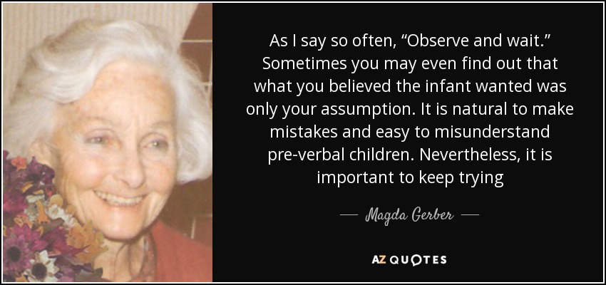 As I say so often, “Observe and wait.” Sometimes you may even find out that what you believed the infant wanted was only your assumption. It is natural to make mistakes and easy to misunderstand pre-verbal children. Nevertheless, it is important to keep trying - Magda Gerber