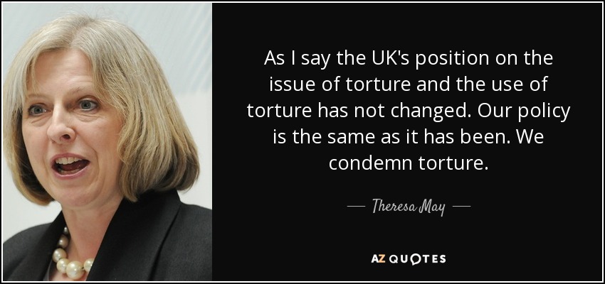 As I say the UK's position on the issue of torture and the use of torture has not changed. Our policy is the same as it has been. We condemn torture. - Theresa May