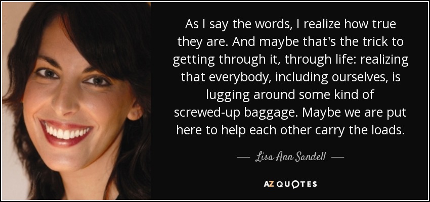 As I say the words, I realize how true they are. And maybe that's the trick to getting through it, through life: realizing that everybody, including ourselves, is lugging around some kind of screwed-up baggage. Maybe we are put here to help each other carry the loads. - Lisa Ann Sandell