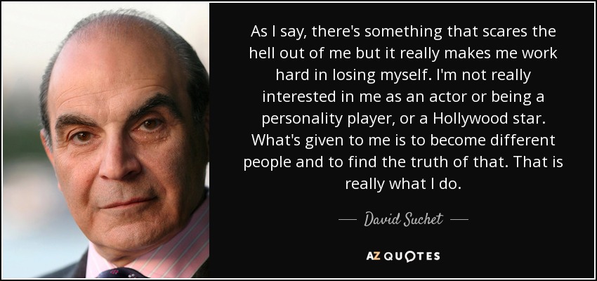 As I say, there's something that scares the hell out of me but it really makes me work hard in losing myself. I'm not really interested in me as an actor or being a personality player, or a Hollywood star. What's given to me is to become different people and to find the truth of that. That is really what I do. - David Suchet