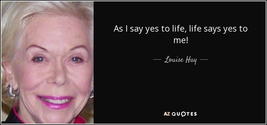 As I say yes to life, life says yes to me! - Louise Hay