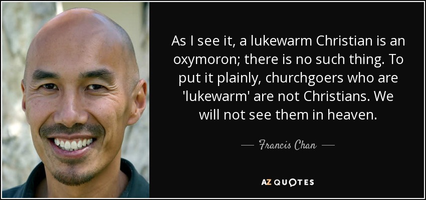 As I see it, a lukewarm Christian is an oxymoron; there is no such thing. To put it plainly, churchgoers who are 'lukewarm' are not Christians. We will not see them in heaven. - Francis Chan
