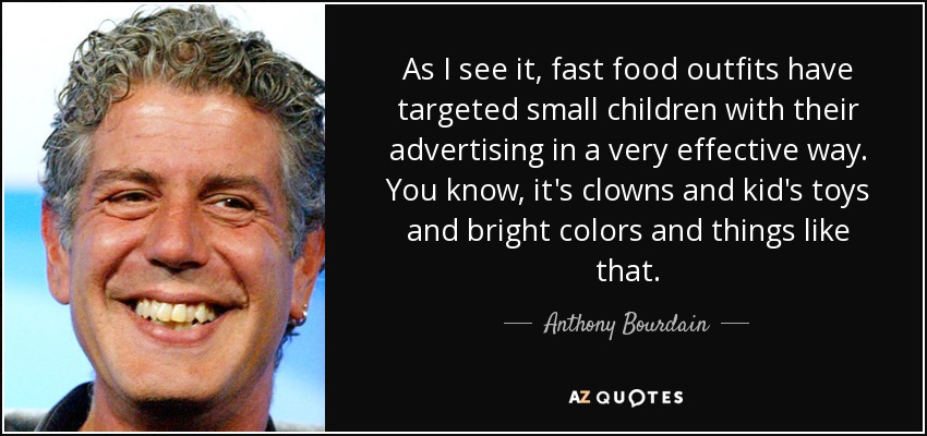 As I see it, fast food outfits have targeted small children with their advertising in a very effective way. You know, it's clowns and kid's toys and bright colors and things like that. - Anthony Bourdain