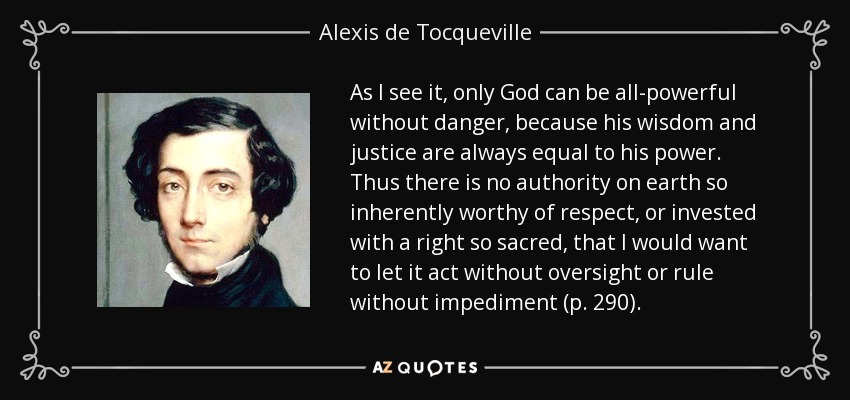 As I see it, only God can be all-powerful without danger, because his wisdom and justice are always equal to his power. Thus there is no authority on earth so inherently worthy of respect, or invested with a right so sacred, that I would want to let it act without oversight or rule without impediment (p. 290). - Alexis de Tocqueville