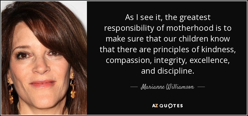As I see it, the greatest responsibility of motherhood is to make sure that our children know that there are principles of kindness, compassion, integrity, excellence, and discipline. - Marianne Williamson