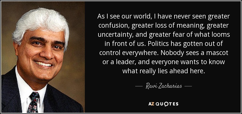 As I see our world, I have never seen greater confusion, greater loss of meaning, greater uncertainty, and greater fear of what looms in front of us. Politics has gotten out of control everywhere. Nobody sees a mascot or a leader, and everyone wants to know what really lies ahead here. - Ravi Zacharias