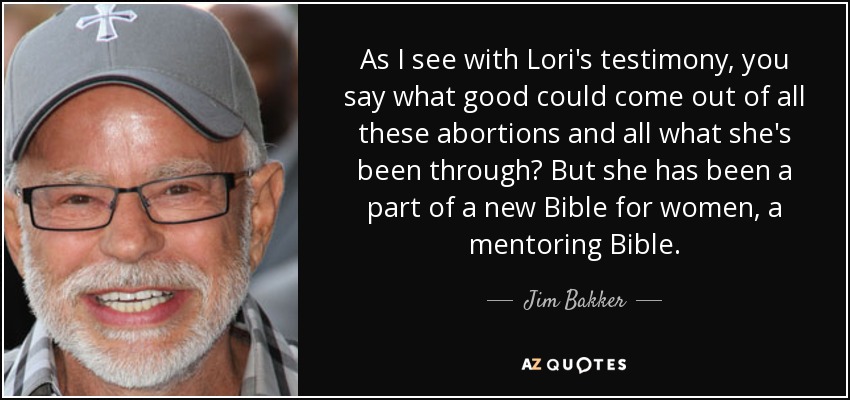 As I see with Lori's testimony, you say what good could come out of all these abortions and all what she's been through? But she has been a part of a new Bible for women, a mentoring Bible. - Jim Bakker