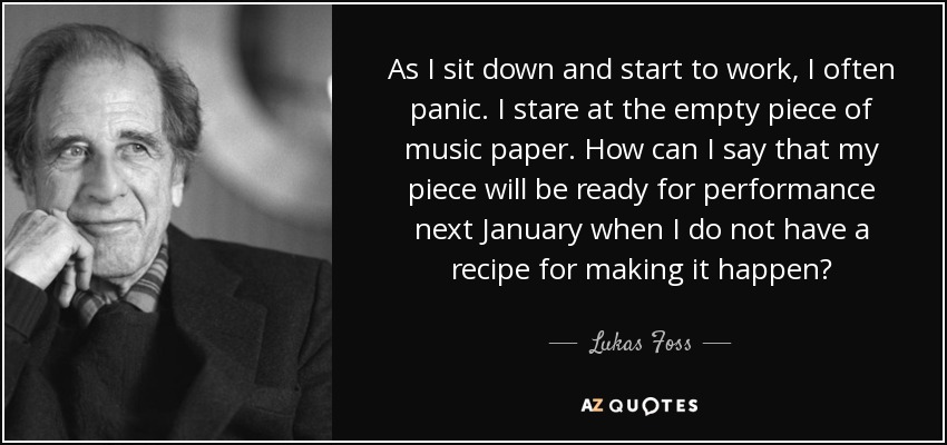 As I sit down and start to work, I often panic. I stare at the empty piece of music paper. How can I say that my piece will be ready for performance next January when I do not have a recipe for making it happen? - Lukas Foss