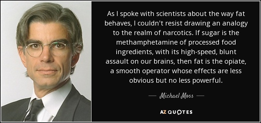 As I spoke with scientists about the way fat behaves, I couldn't resist drawing an analogy to the realm of narcotics. If sugar is the methamphetamine of processed food ingredients, with its high-speed, blunt assault on our brains, then fat is the opiate, a smooth operator whose effects are less obvious but no less powerful. - Michael Moss