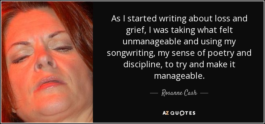 As I started writing about loss and grief, I was taking what felt unmanageable and using my songwriting, my sense of poetry and discipline, to try and make it manageable. - Rosanne Cash